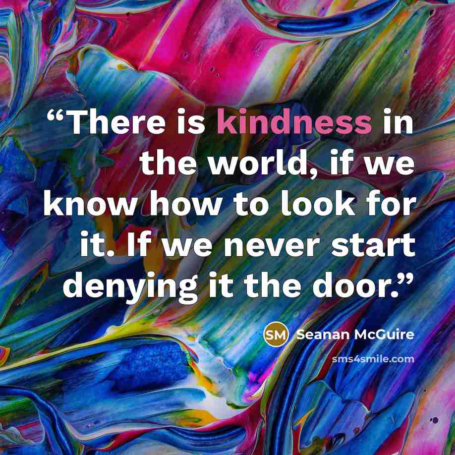 “There is kindness in the world, if we know how to look for it. If we never start denying it the door.” quote by Seanan McGuire