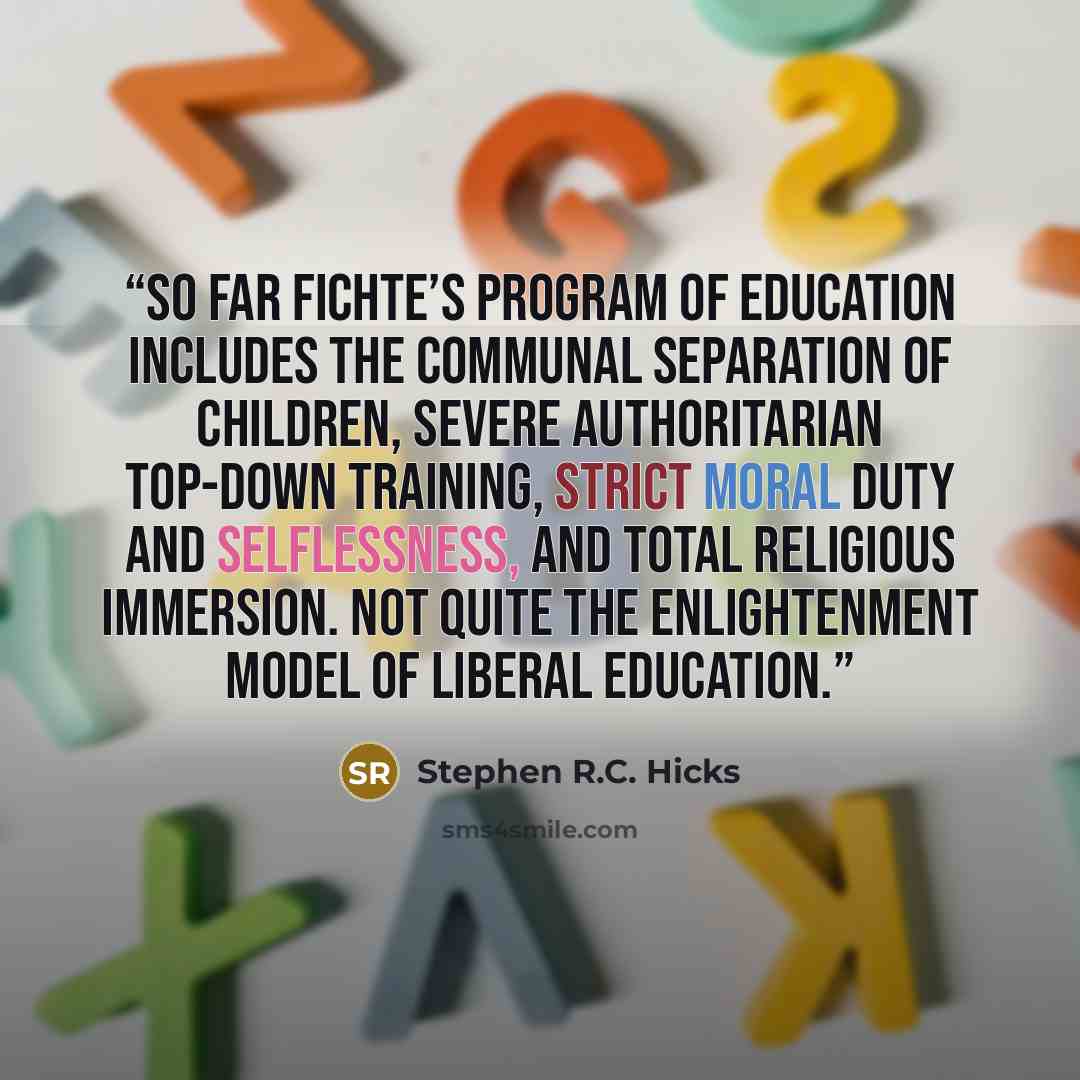 “So far Fichte’s program of education includes the communal separation of children, severe authoritarian top-down training, strict moral duty and selflessness, and total religious immersion. Not quite the Enlightenment model of liberal education.” quote by Stephen R.C. Hicks