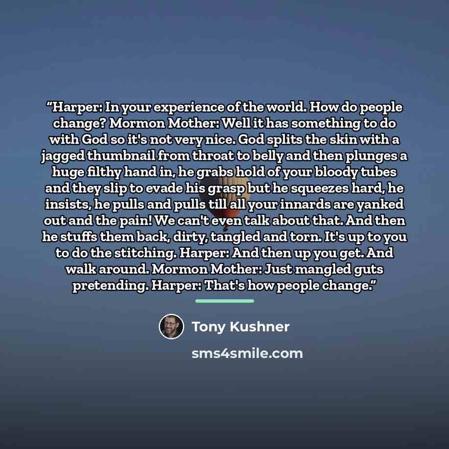 “Harper: In your experience of the world. How do people change? Mormon Mother: Well it has something to do with God so it's not very nice. God splits the skin with a jagged thumbnail from throat to belly and then plunges a huge filthy hand in, he grabs hold of your bloody tubes and they slip to…” quote by Tony Kushner