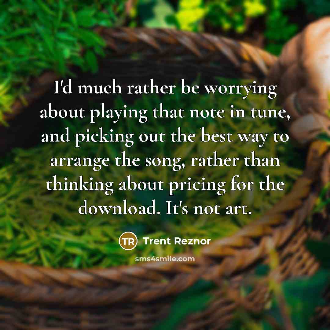 “I'd much rather be worrying about playing that note in tune, and picking out the best way to arrange the song, rather than thinking about pricing for the download. It's not art.” quote by Trent Reznor