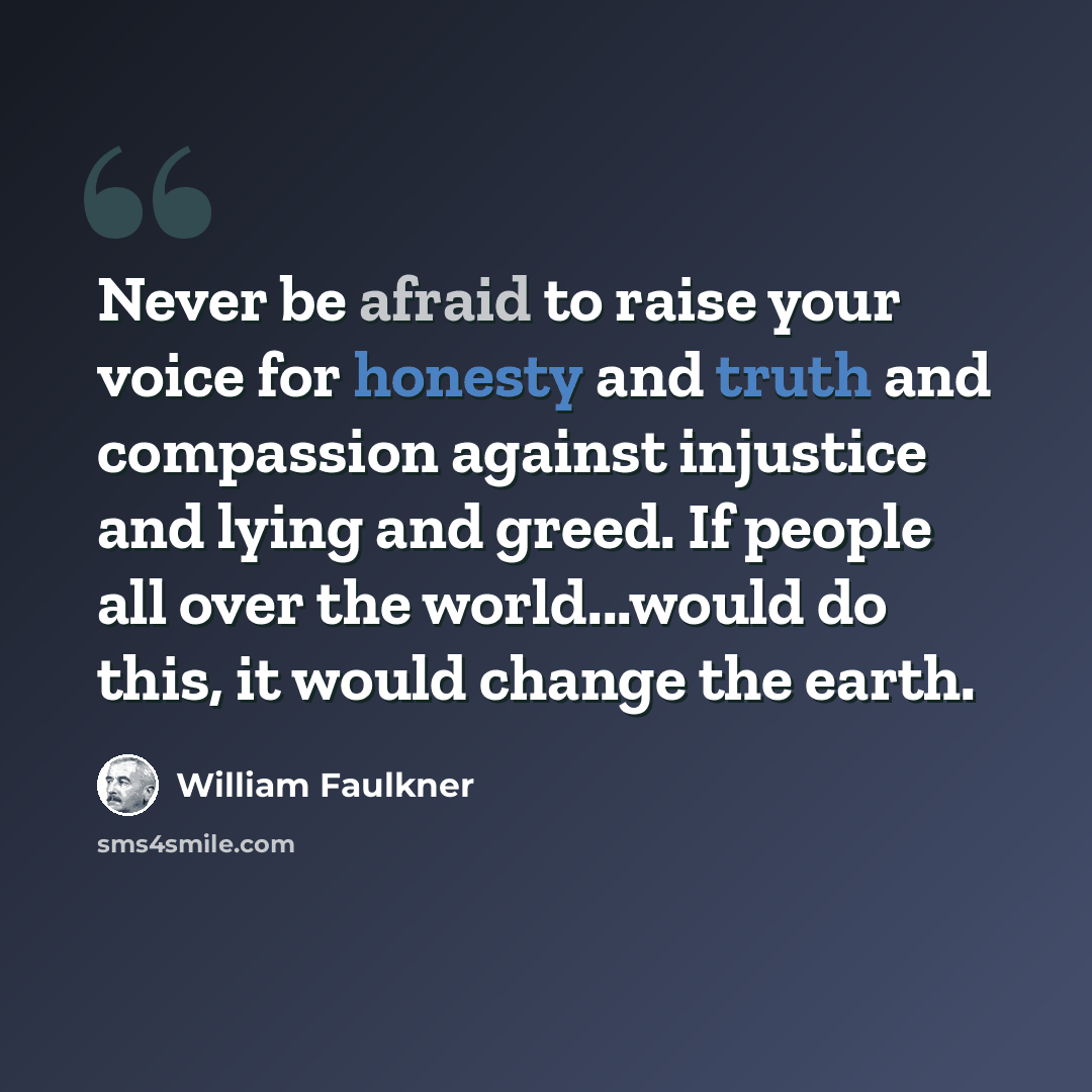 “Never be afraid to raise your voice for honesty and truth and compassion against injustice and lying and greed. If people all over the world...would do this, it would change the earth.” quote by William Faulkner