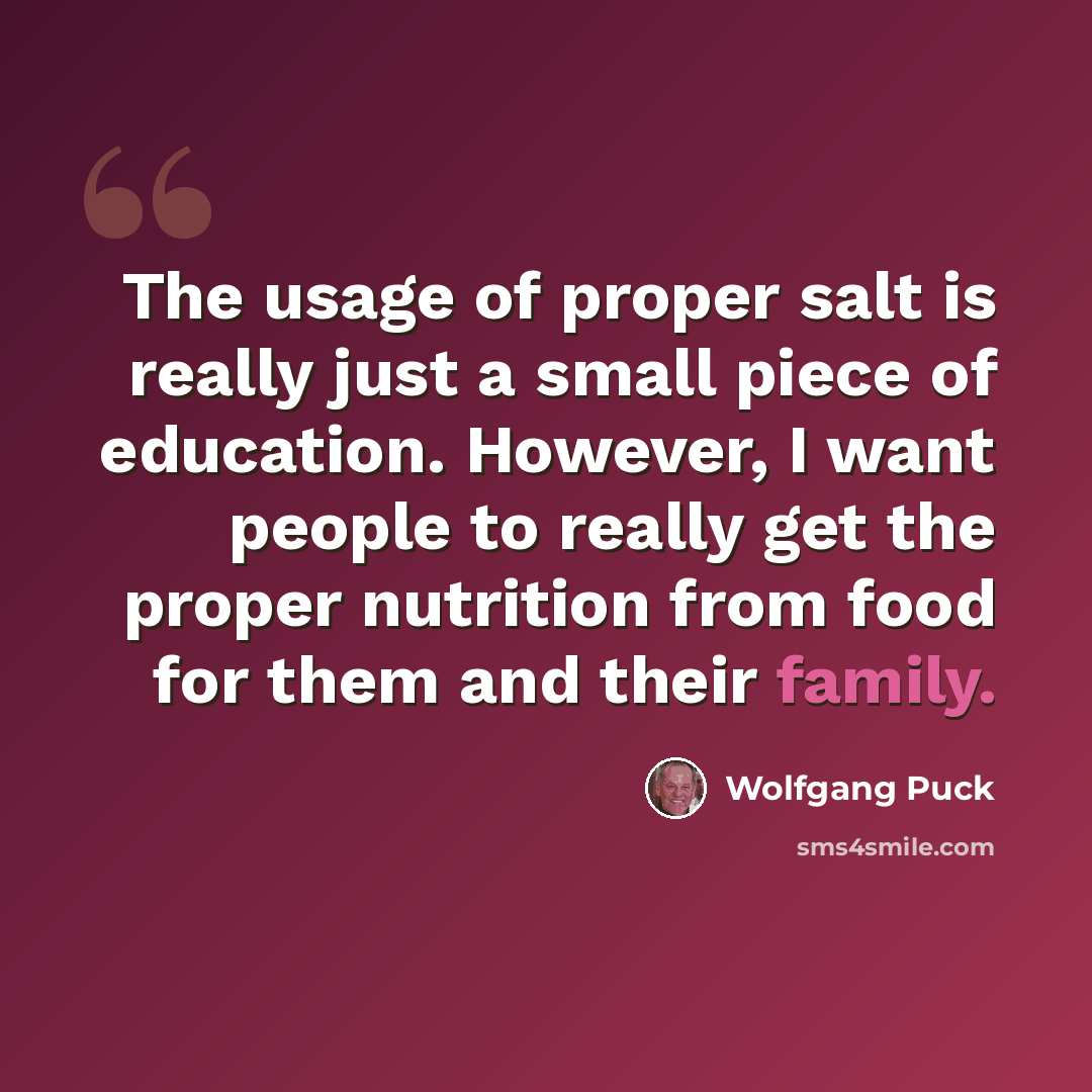“The usage of proper salt is really just a small piece of education. However, I want people to really get the proper nutrition from food for them and their family.” quote by Wolfgang Puck