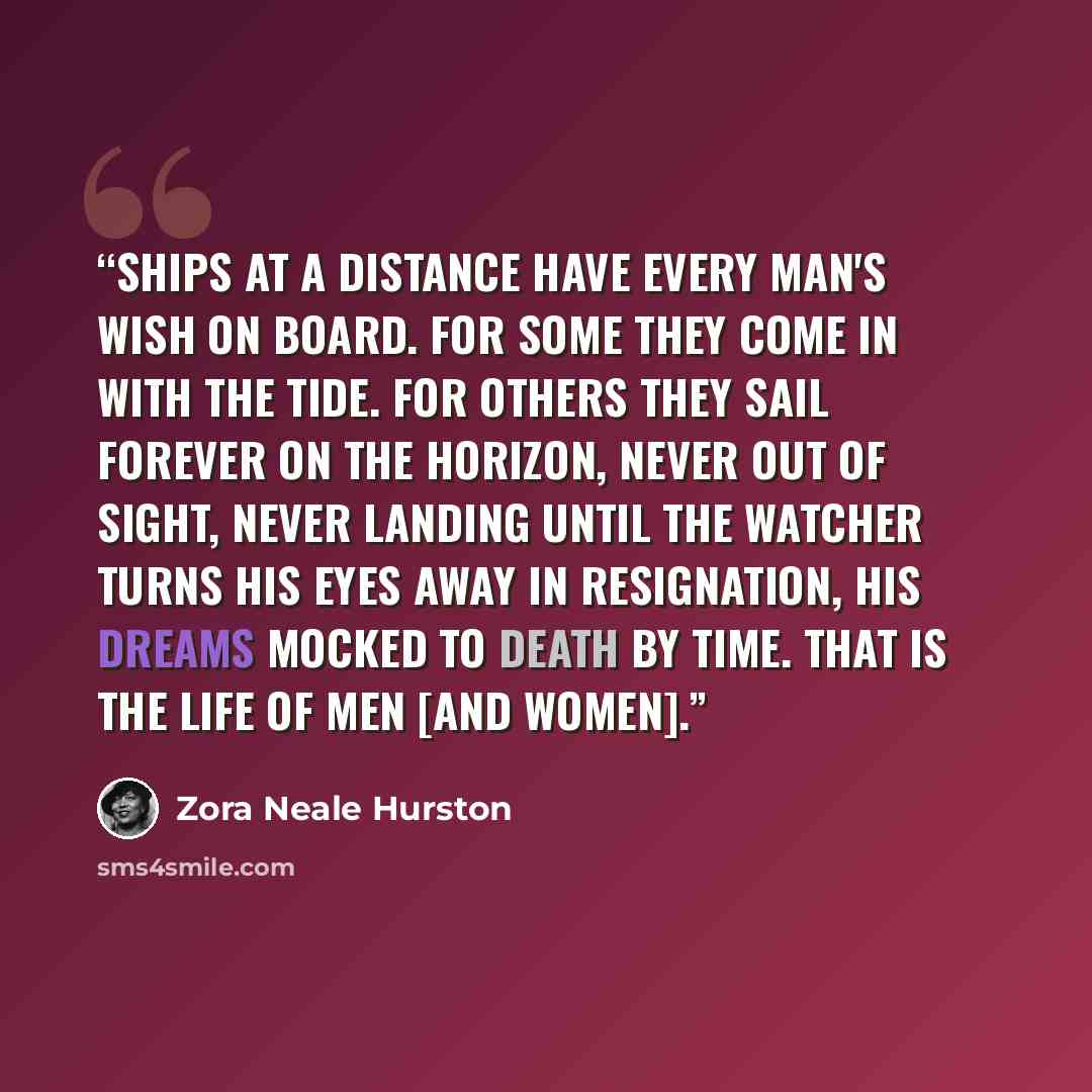 “Ships at a distance have every man's wish on board. For some they come in with the tide. For others they sail forever on the horizon, never out of sight, never landing until the Watcher turns his eyes away in resignation, his dreams mocked to death by Time. That is the life of men [and women].” quote by Zora Neale Hurston