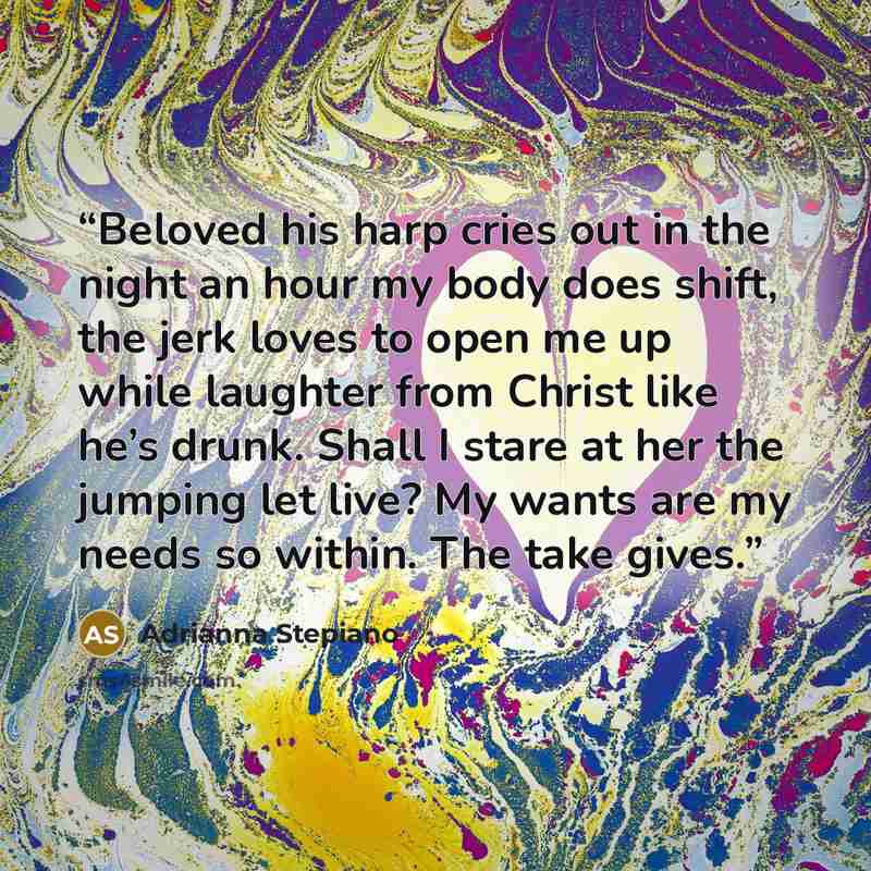 “Beloved his harp cries out in the night an hour my body does shift, the jerk loves to open me up while laughter from Christ like he’s drunk. Shall I stare at her the jumping let live? My wants are my needs so within. The take gives.” quote by Adrianna Stepiano