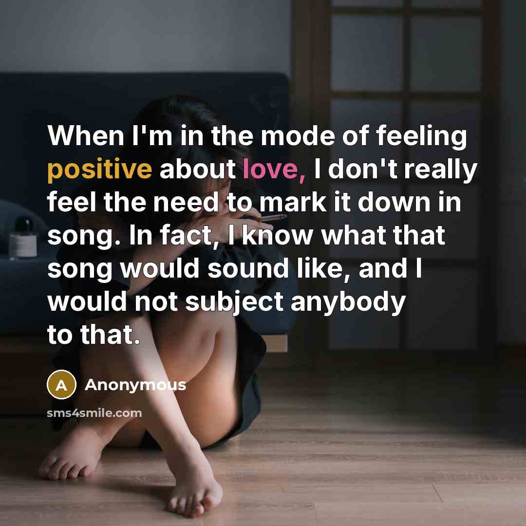 “When I'm in the mode of feeling positive about love, I don't really feel the need to mark it down in song. In fact, I know what that song would sound like, and I would not subject anybody to that.” quote by Anonymous
