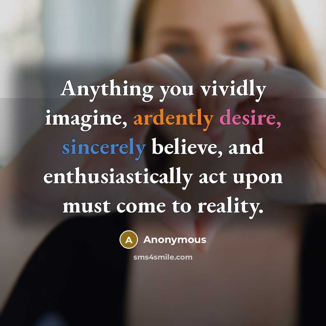 “Anything you vividly imagine, ardently desire, sincerely believe, and enthusiastically act upon must come to reality.” quote by Anonymous