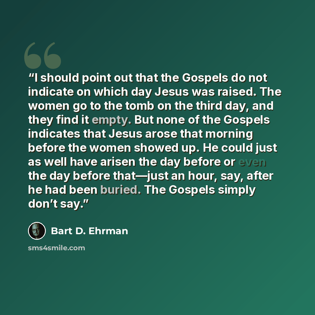 “I should point out that the Gospels do not indicate on which day Jesus was raised. The women go to the tomb on the third day, and they find it empty. But none of the Gospels indicates that Jesus arose that morning before the women showed up. He could just as well have arisen the day before or even…” quote by Bart D. Ehrman