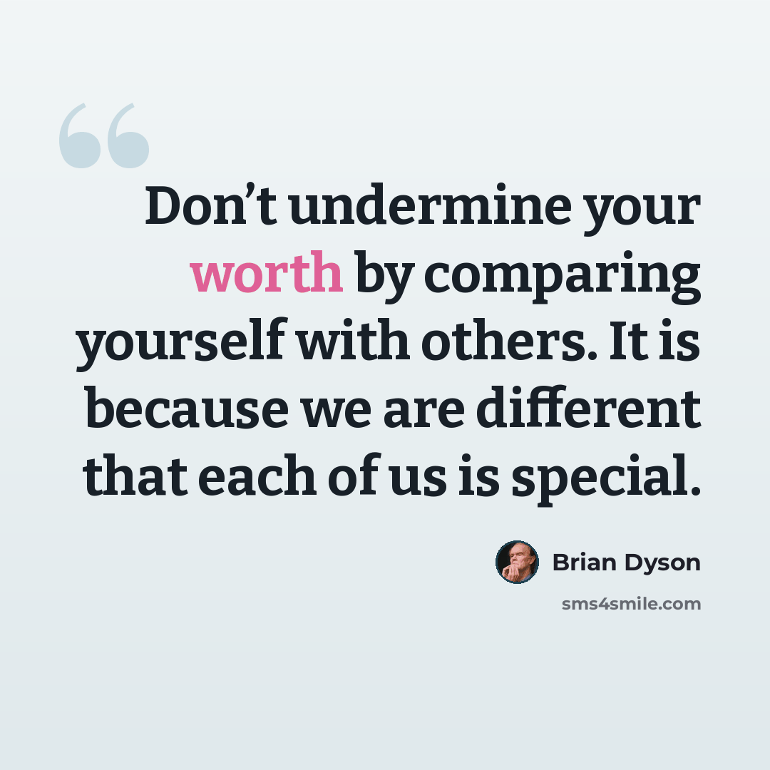 “Don’t undermine your worth by comparing yourself with others. It is because we are different that each of us is special.” quote by Brian Dyson
