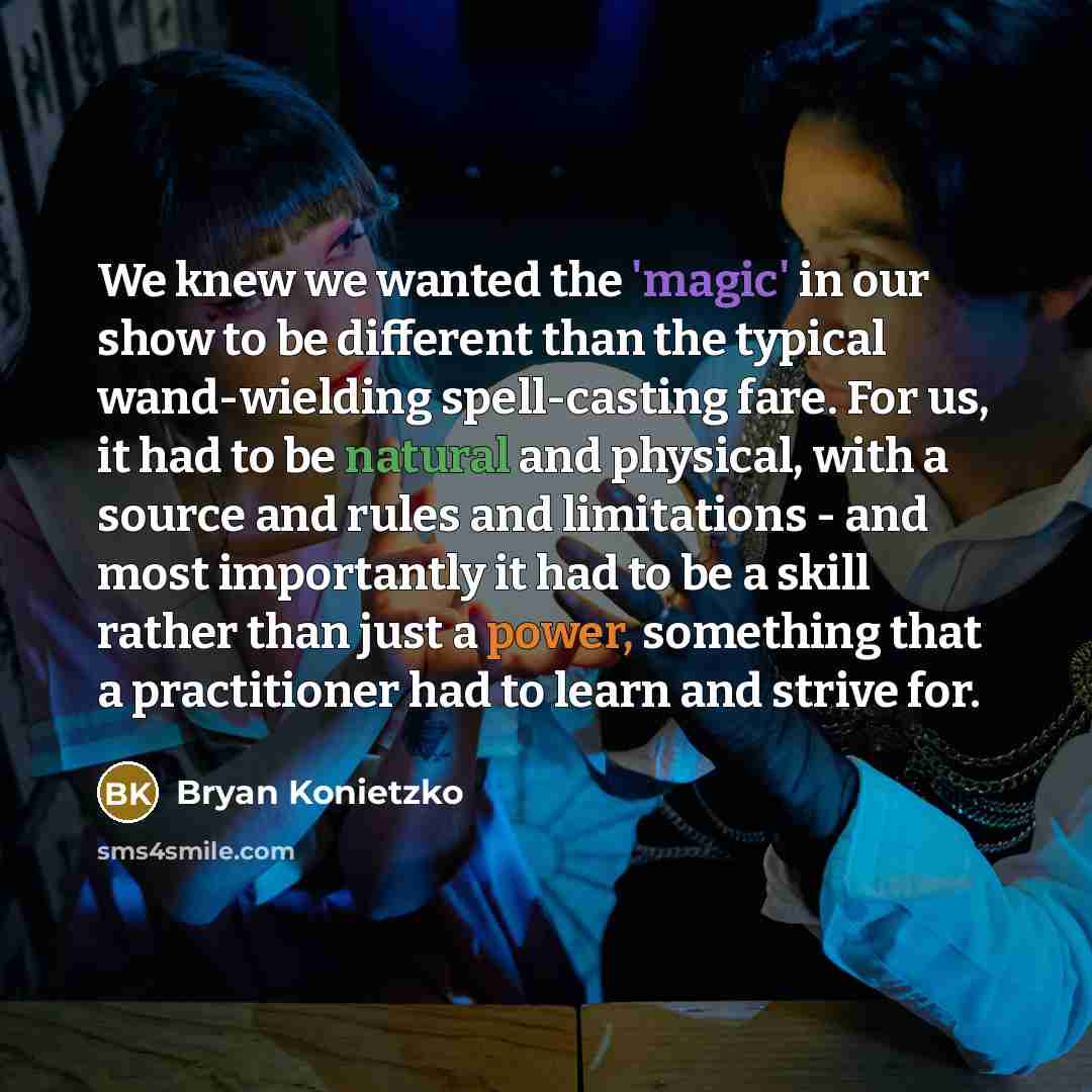 “We knew we wanted the 'magic' in our show to be different than the typical wand-wielding spell-casting fare. For us, it had to be natural and physical, with a source and rules and limitations - and most importantly it had to be a skill rather than just a power, something that a practitioner had to…” quote by Bryan Konietzko