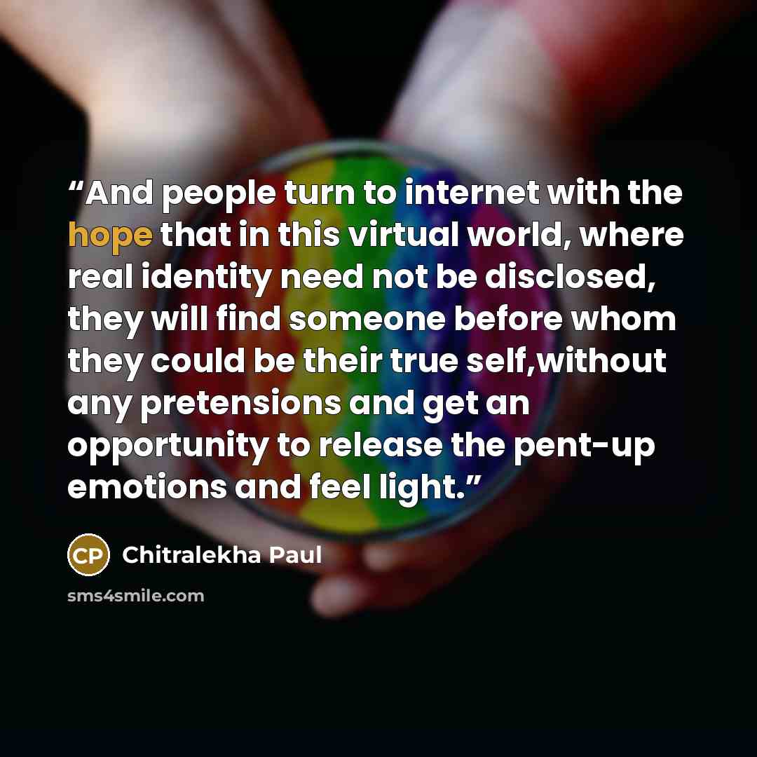 “And people turn to internet with the hope that in this virtual world, where real identity need not be disclosed, they will find someone before whom they could be their true self,without any pretensions and get an opportunity to release the pent-up emotions and feel light.” quote by Chitralekha Paul