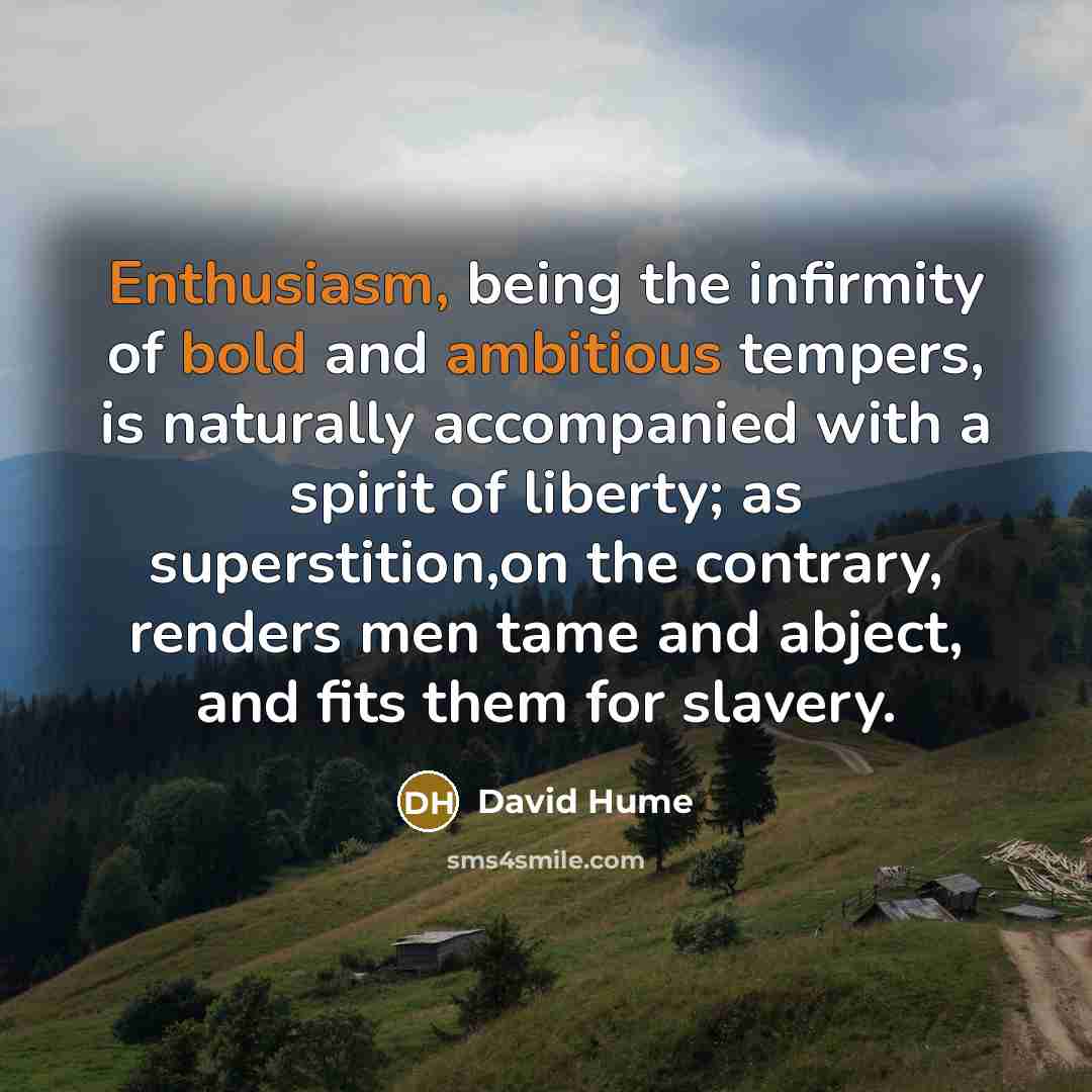 “Enthusiasm, being the infirmity of bold and ambitious tempers, is naturally accompanied with a spirit of liberty; as superstition,on the contrary, renders men tame and abject, and fits them for slavery.” quote by David Hume