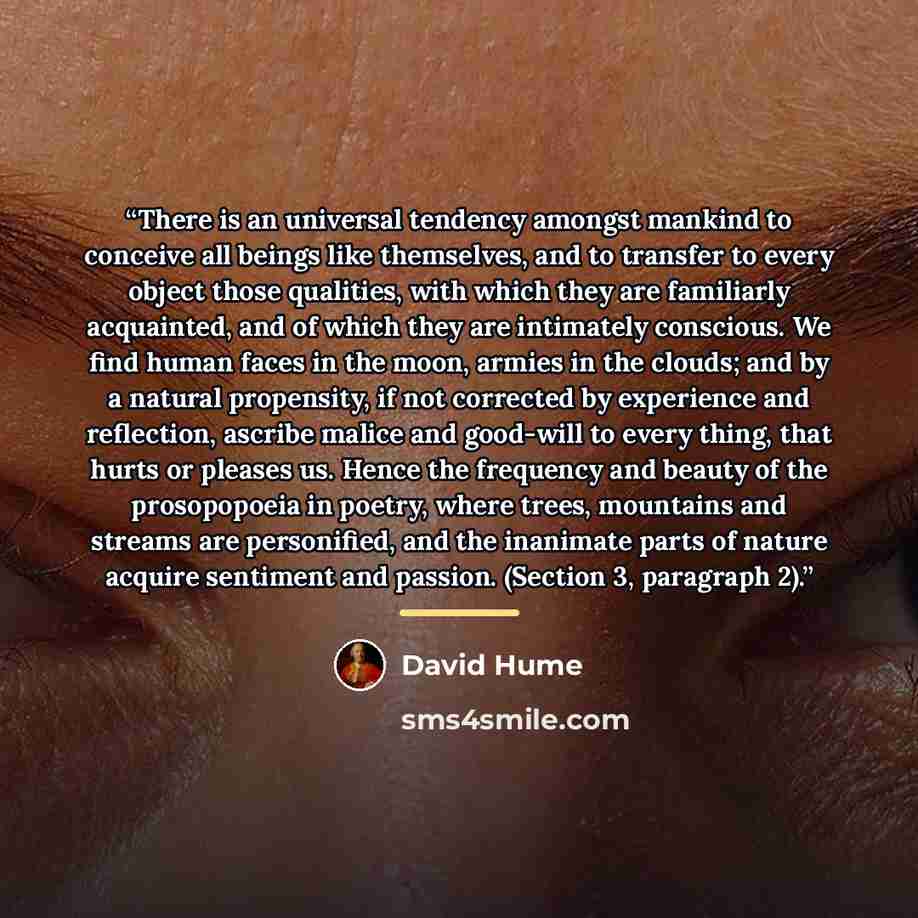 “There is an universal tendency amongst mankind to conceive all beings like themselves, and to transfer to every object those qualities, with which they are familiarly acquainted, and of which they are intimately conscious. We find human faces in the moon, armies in the clouds; and by a natural…” quote by David Hume