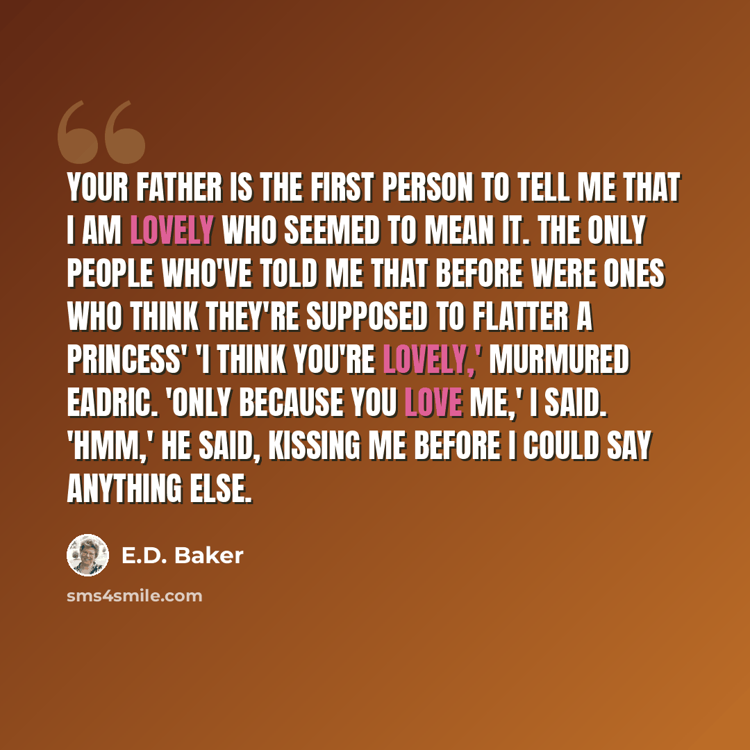 “Your father is the first person to tell me that I am lovely who seemed to mean it. The only people who've told me that before were ones who think they're supposed to flatter a princess' 'I think you're lovely,' murmured Eadric. 'Only because you love me,' I said. 'Hmm,' he said, kissing me before…” quote by E.D. Baker