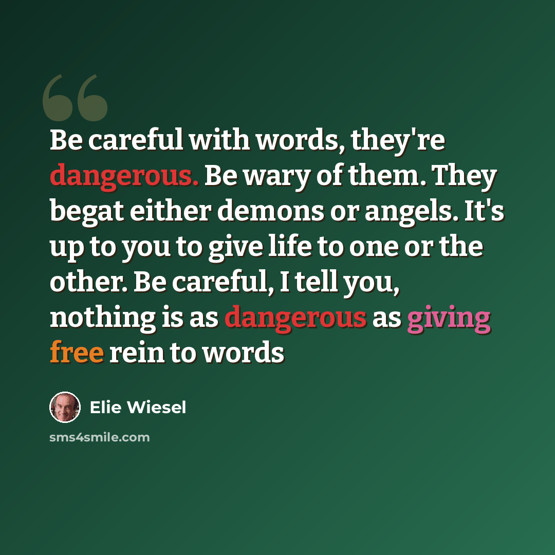 “Be careful with words, they're dangerous. Be wary of them. They begat either demons or angels. It's up to you to give life to one or the other. Be careful, I tell you, nothing is as dangerous as giving free rein to words” quote by Elie Wiesel