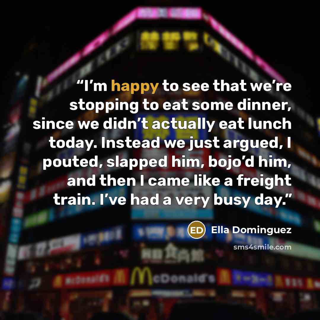“I’m happy to see that we’re stopping to eat some dinner, since we didn’t actually eat lunch today. Instead we just argued, I pouted, slapped him, bojo’d him, and then I came like a freight train. I’ve had a very busy day.” quote by Ella Dominguez