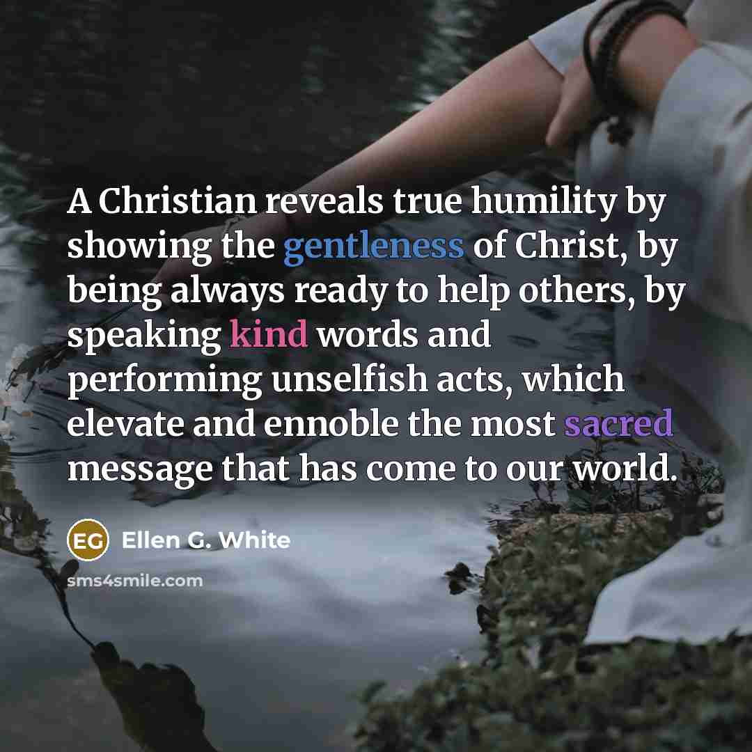 “A Christian reveals true humility by showing the gentleness of Christ, by being always ready to help others, by speaking kind words and performing unselfish acts, which elevate and ennoble the most sacred message that has come to our world.” quote by Ellen G. White