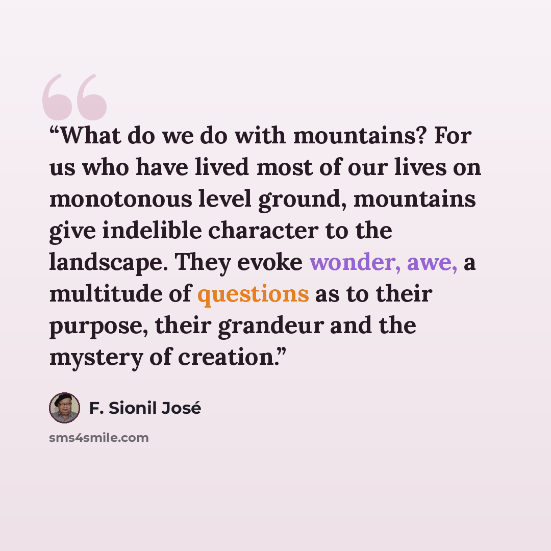 “What do we do with mountains? For us who have lived most of our lives on monotonous level ground, mountains give indelible character to the landscape. They evoke wonder, awe, a multitude of questions as to their purpose, their grandeur and the mystery of creation.” quote by F. Sionil José
