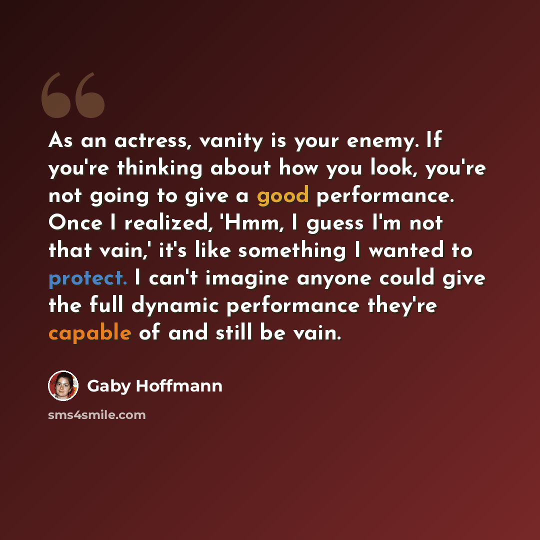 “As an actress, vanity is your enemy. If you're thinking about how you look, you're not going to give a good performance. Once I realized, 'Hmm, I guess I'm not that vain,' it's like something I wanted to protect. I can't imagine anyone could give the full dynamic performance they're capable of and…” quote by Gaby Hoffmann