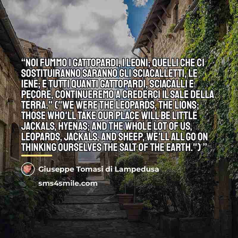 “Noi fummo i Gattopardi, i Leoni; quelli che ci sostituiranno saranno gli sciacalletti, le iene; e tutti quanti gattopardi, sciacalli e pecore, continueremo a crederci il sale della terra." ("We were the Leopards, the Lions; those who'll take our place will be little jackals, hyenas; and the whole…” quote by Giuseppe Tomasi di Lampedusa