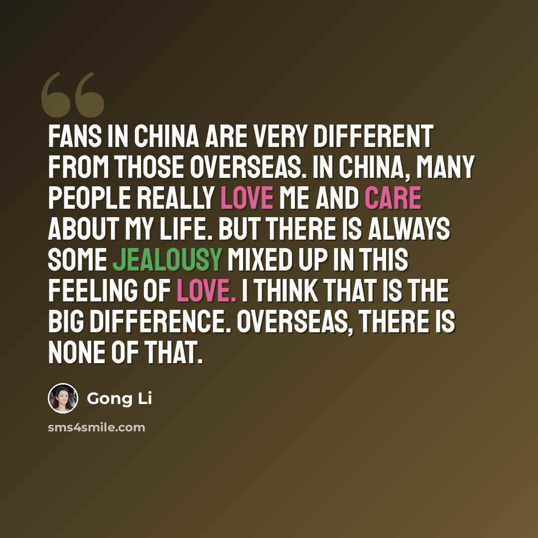 “Fans in China are very different from those overseas. In China, many people really love me and care about my life. But there is always some jealousy mixed up in this feeling of love. I think that is the big difference. Overseas, there is none of that.” quote by Gong Li