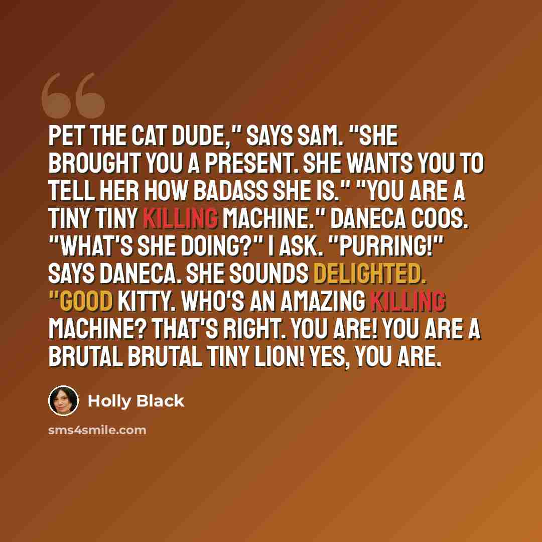 “Pet the cat dude," says Sam. "She brought you a present. She wants you to tell her how badass she is." "You are a tiny tiny killing machine." Daneca coos. "What's she doing?" I ask. "Purring!" says Daneca. She sounds delighted. "Good kitty. Who's an amazing killing machine? That's right. You are!…” quote by Holly Black