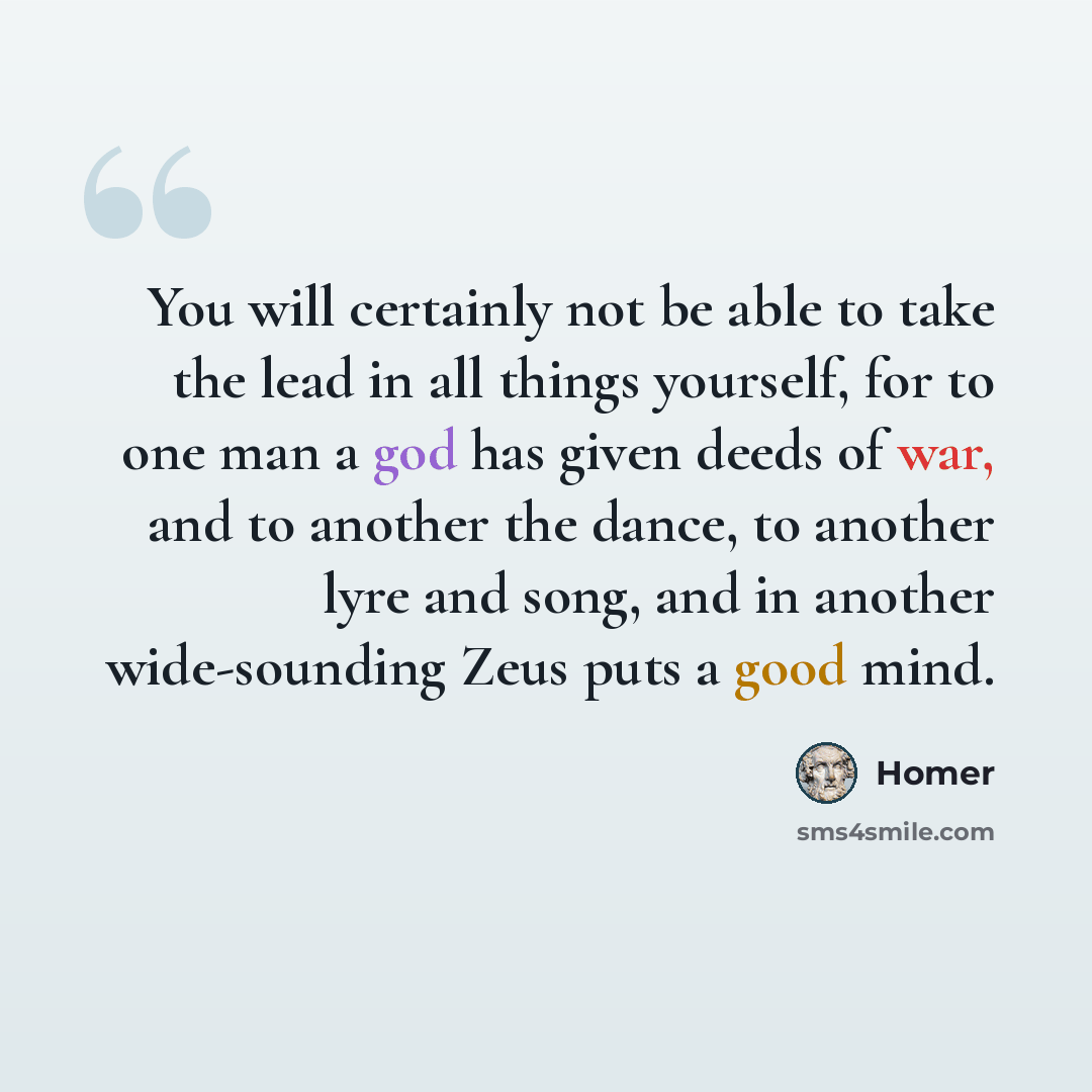 “You will certainly not be able to take the lead in all things yourself, for to one man a god has given deeds of war, and to another the dance, to another lyre and song, and in another wide-sounding Zeus puts a good mind.” quote by Homer