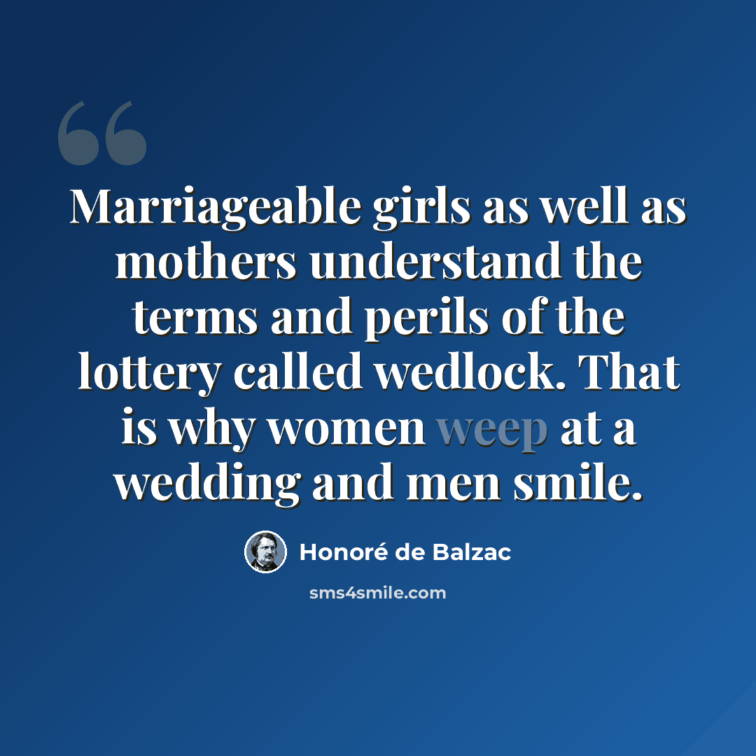 “Marriageable girls as well as mothers understand the terms and perils of the lottery called wedlock. That is why women weep at a wedding and men smile.” quote by Honore de Balzac