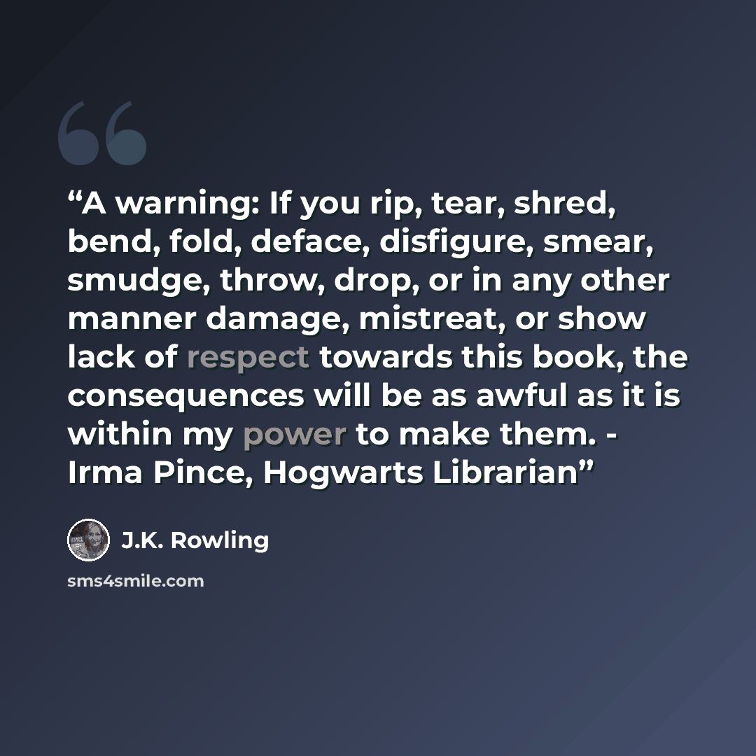 “A warning: If you rip, tear, shred, bend, fold, deface, disfigure, smear, smudge, throw, drop, or in any other manner damage, mistreat, or show lack of respect towards this book, the consequences will be as awful as it is within my power to make them. - Irma Pince, Hogwarts Librarian” quote by J.K. Rowling