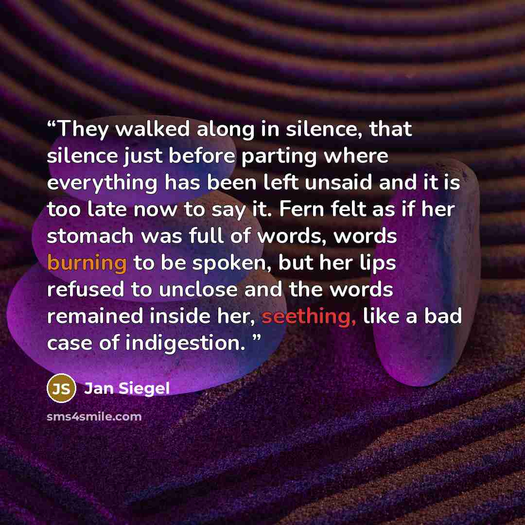 “They walked along in silence, that silence just before parting where everything has been left unsaid and it is too late now to say it. Fern felt as if her stomach was full of words, words burning to be spoken, but her lips refused to unclose and the words remained inside her, seething, like a bad…” quote by Jan Siegel