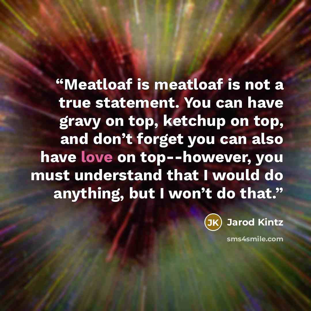 “Meatloaf is meatloaf is not a true statement. You can have gravy on top, ketchup on top, and don’t forget you can also have love on top--however, you must understand that I would do anything, but I won’t do that.” quote by Jarod Kintz