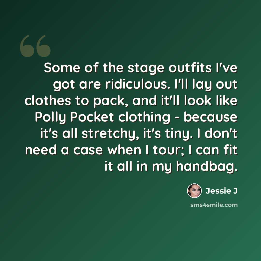 “Some of the stage outfits I've got are ridiculous. I'll lay out clothes to pack, and it'll look like Polly Pocket clothing - because it's all stretchy, it's tiny. I don't need a case when I tour; I can fit it all in my handbag.” quote by Jessie J