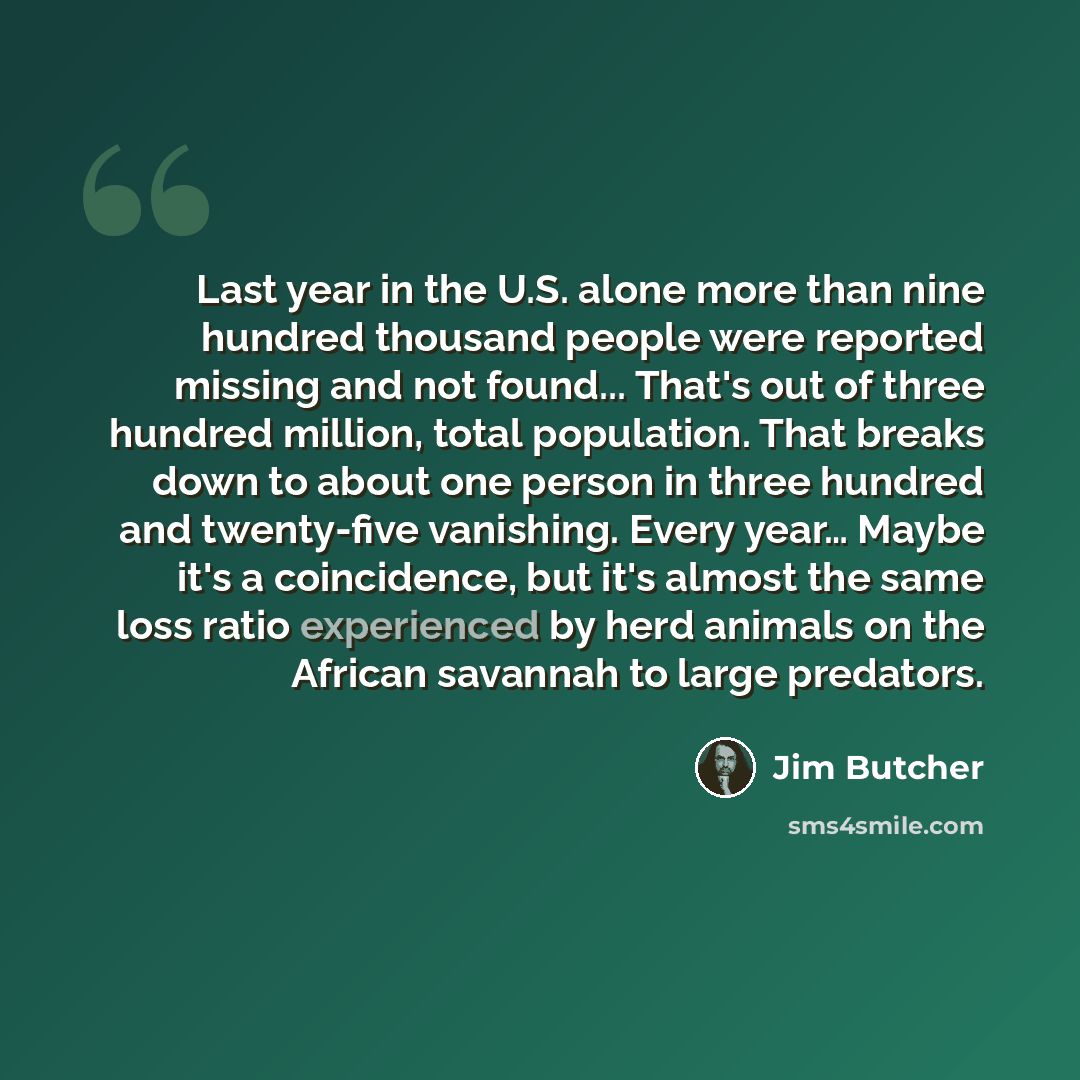 “Last year in the U.S. alone more than nine hundred thousand people were reported missing and not found... That's out of three hundred million, total population. That breaks down to about one person in three hundred and twenty-five vanishing. Every year… Maybe it's a coincidence, but it's almost…” quote by Jim Butcher