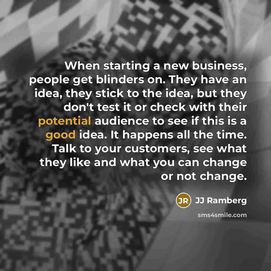 “When starting a new business, people get blinders on. They have an idea, they stick to the idea, but they don't test it or check with their potential audience to see if this is a good idea. It happens all the time. Talk to your customers, see what they like and what you can change or not change.” quote by JJ Ramberg