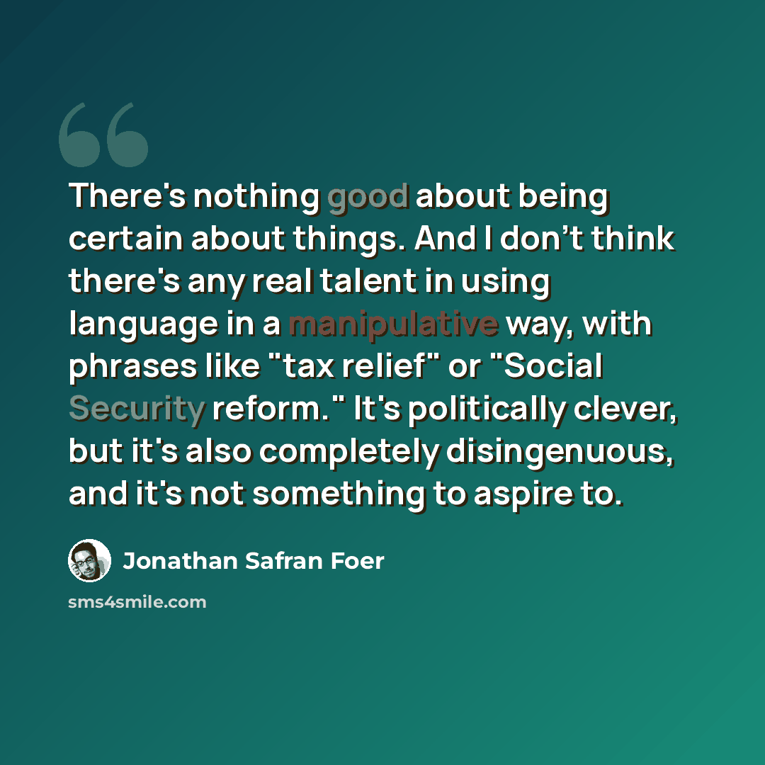 “There's nothing good about being certain about things. And I don't think there's any real talent in using language in a manipulative way, with phrases like "tax relief" or "Social Security reform." It's politically clever, but it's also completely disingenuous, and it's not something to aspire to.” quote by Jonathan Safran Foer