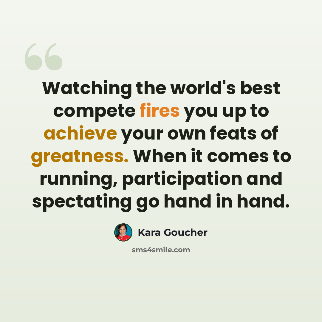 “Watching the world's best compete fires you up to achieve your own feats of greatness. When it comes to running, participation and spectating go hand in hand.” quote by Kara Goucher