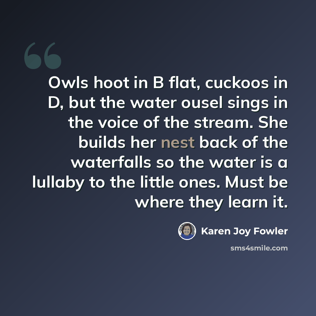 “Owls hoot in B flat, cuckoos in D, but the water ousel sings in the voice of the stream. She builds her nest back of the waterfalls so the water is a lullaby to the little ones. Must be where they learn it.” quote by Karen Joy Fowler
