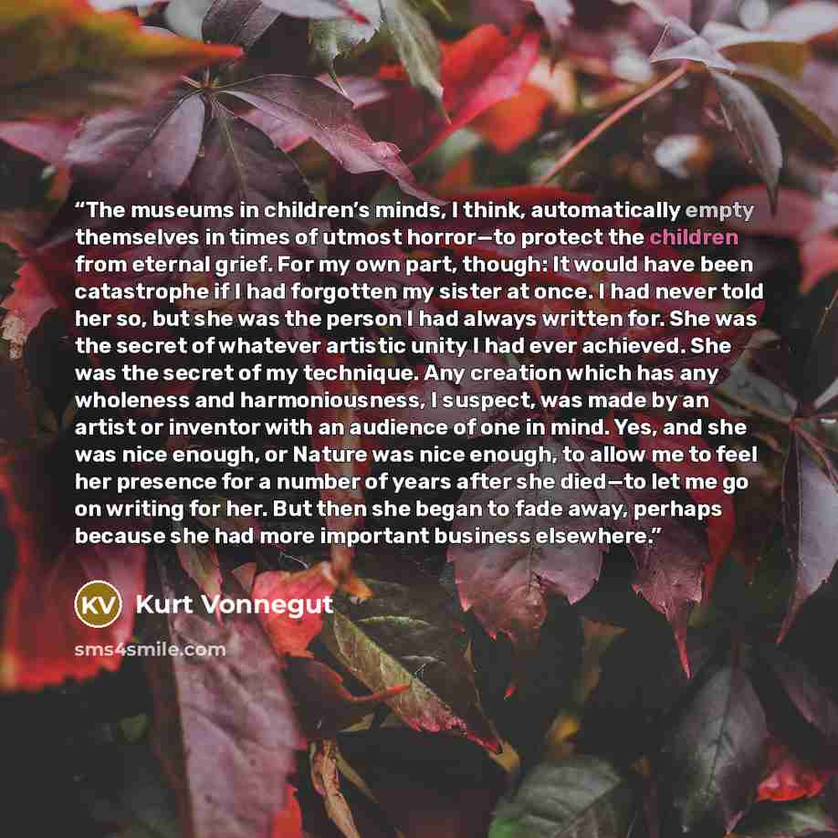 “The museums in children’s minds, I think, automatically empty themselves in times of utmost horror—to protect the children from eternal grief. For my own part, though: It would have been catastrophe if I had forgotten my sister at once. I had never told her so, but she was the person I had always…” quote by Kurt Vonnegut