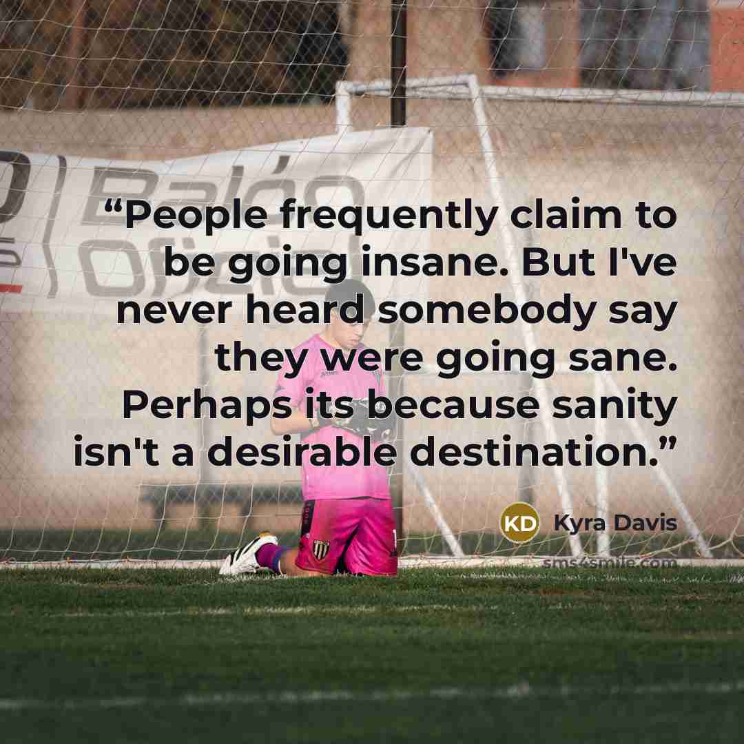 “People frequently claim to be going insane. But I've never heard somebody say they were going sane. Perhaps its because sanity isn't a desirable destination.” quote by Kyra Davis