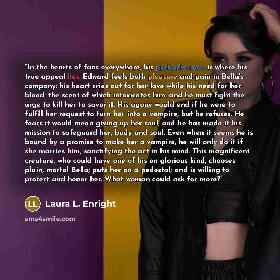 “In the hearts of fans everywhere, his protectiveness is where his true appeal lies. Edward feels both pleasure and pain in Bella's company: his heart cries out for her love while his need for her blood, the scent of which intoxicates him, and he must fight the urge to kill her to savor it. His…” quote by Laura L. Enright