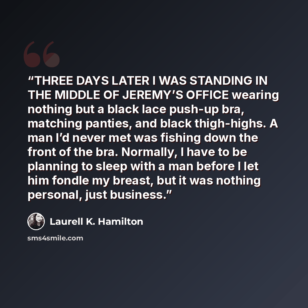 “THREE DAYS LATER I WAS STANDING IN THE MIDDLE OF JEREMY’S OFFICE wearing nothing but a black lace push-up bra, matching panties, and black thigh-highs. A man I’d never met was fishing down the front of the bra. Normally, I have to be planning to sleep with a man before I let him fondle my breast…” quote by Laurell K. Hamilton