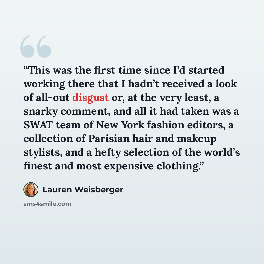 “This was the first time since I’d started working there that I hadn’t received a look of all-out disgust or, at the very least, a snarky comment, and all it had taken was a SWAT team of New York fashion editors, a collection of Parisian hair and makeup stylists, and a hefty selection of the…” quote by Lauren Weisberger