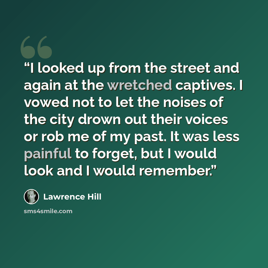“I looked up from the street and again at the wretched captives. I vowed not to let the noises of the city drown out their voices or rob me of my past. It was less painful to forget, but I would look and I would remember.” quote by Lawrence Hill