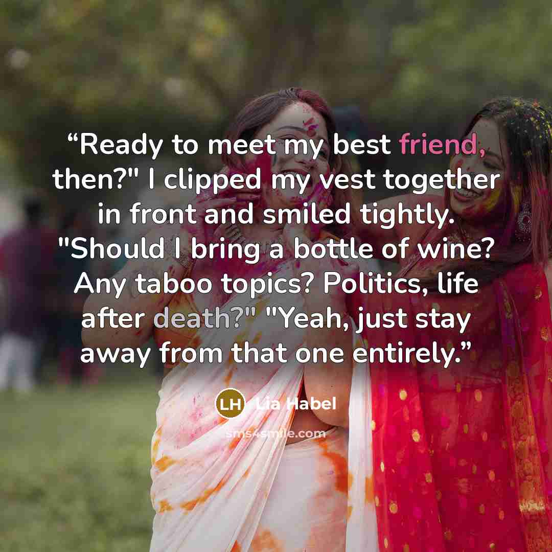 “Ready to meet my best friend, then?" I clipped my vest together in front and smiled tightly. "Should I bring a bottle of wine? Any taboo topics? Politics, life after death?" "Yeah, just stay away from that one entirely.” quote by Lia Habel