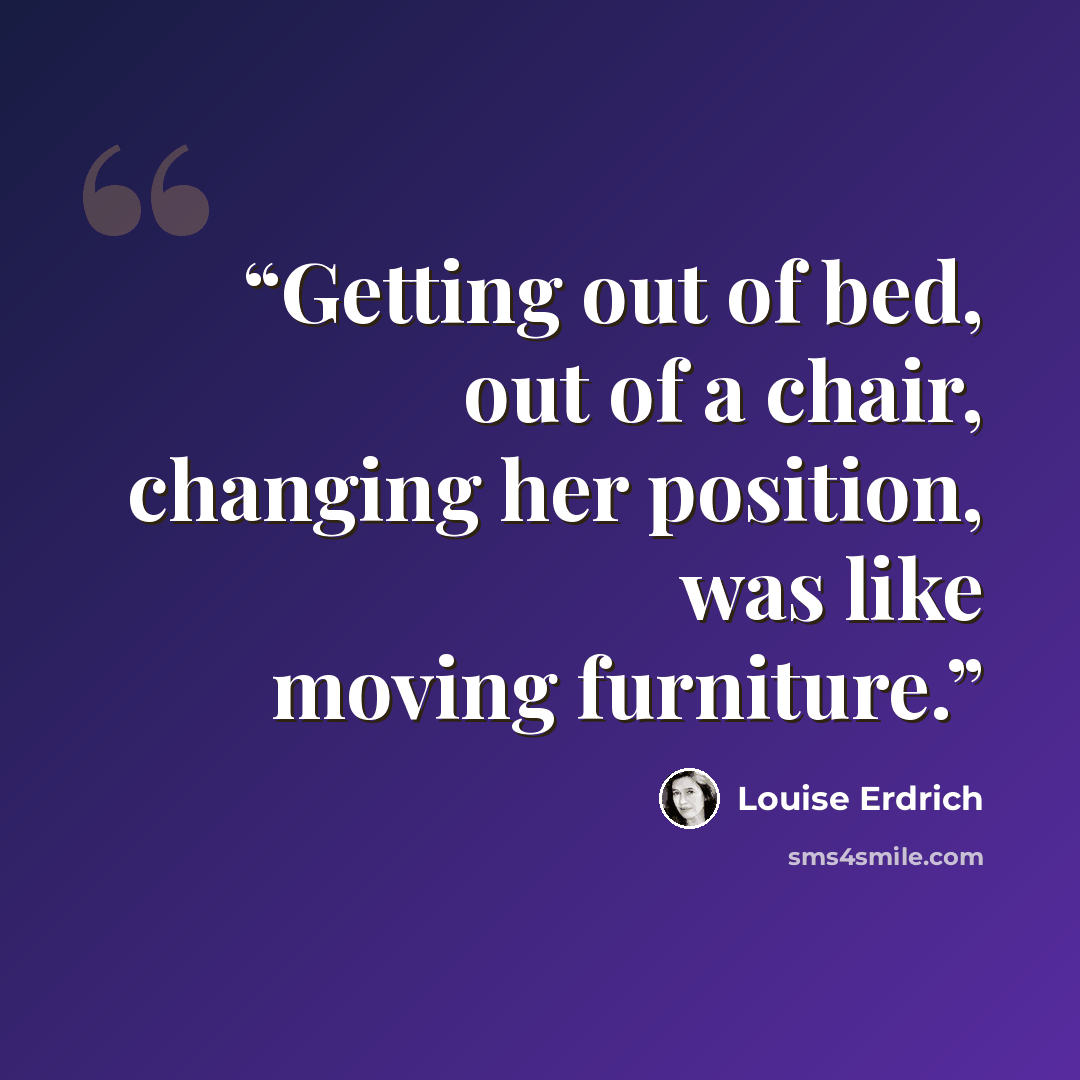 “Getting out of bed, out of a chair, changing her position, was like moving furniture.” quote by Louise Erdrich