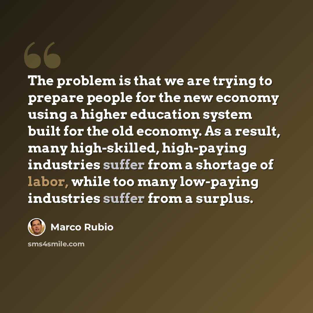 “The problem is that we are trying to prepare people for the new economy using a higher education system built for the old economy. As a result, many high-skilled, high-paying industries suffer from a shortage of labor, while too many low-paying industries suffer from a surplus.” quote by Marco Rubio