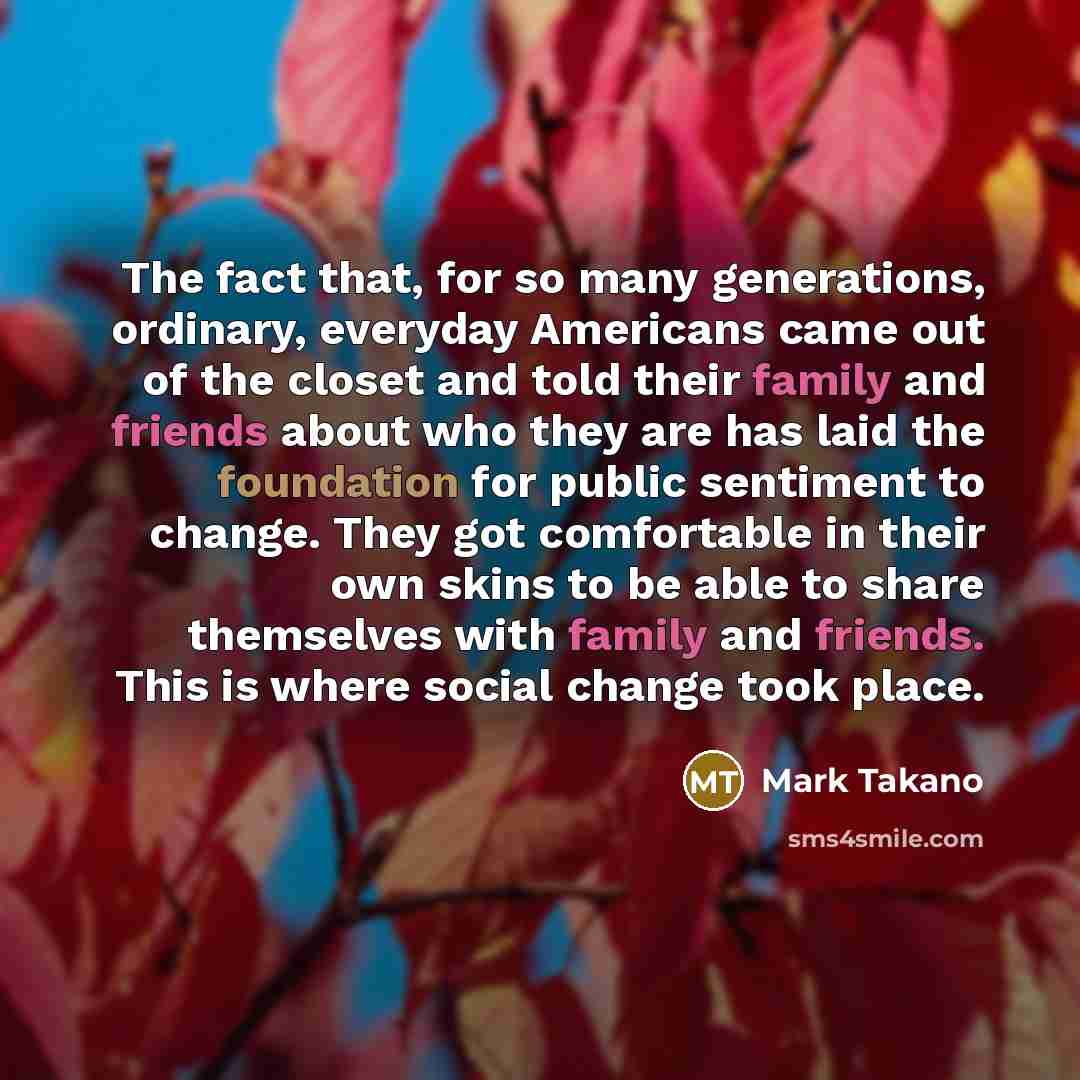 “The fact that, for so many generations, ordinary, everyday Americans came out of the closet and told their family and friends about who they are has laid the foundation for public sentiment to change. They got comfortable in their own skins to be able to share themselves with family and friends…” quote by Mark Takano