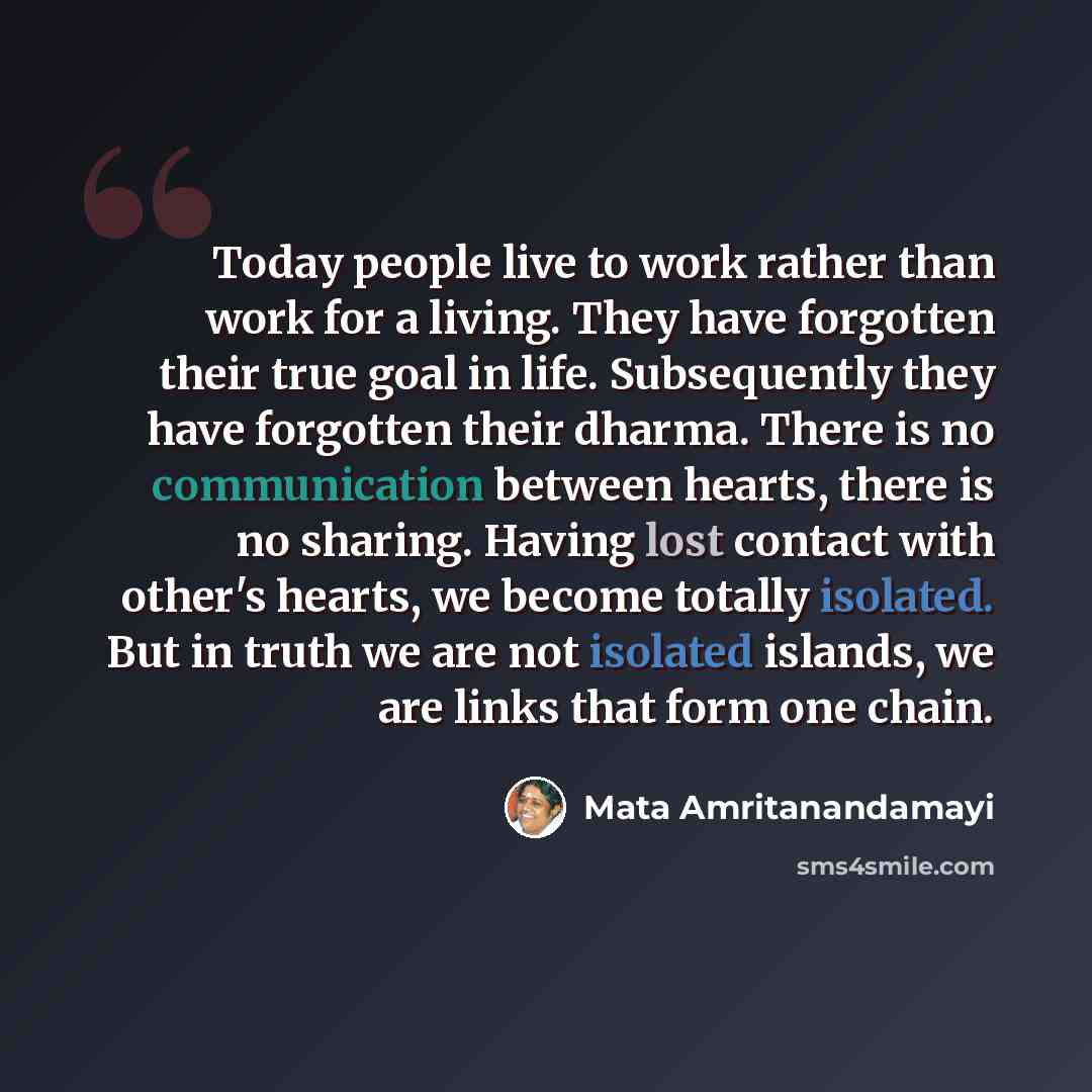 “Today people live to work rather than work for a living. They have forgotten their true goal in life. Subsequently they have forgotten their dharma. There is no communication between hearts, there is no sharing. Having lost contact with other's hearts, we become totally isolated. But in truth we…” quote by Mata Amritanandamayi