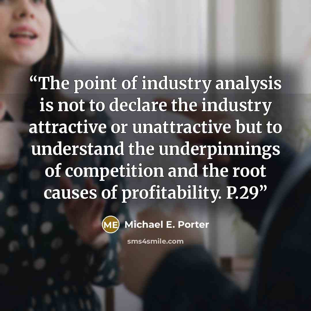 “The point of industry analysis is not to declare the industry attractive or unattractive but to understand the underpinnings of competition and the root causes of profitability. P.29” quote by Michael E. Porter