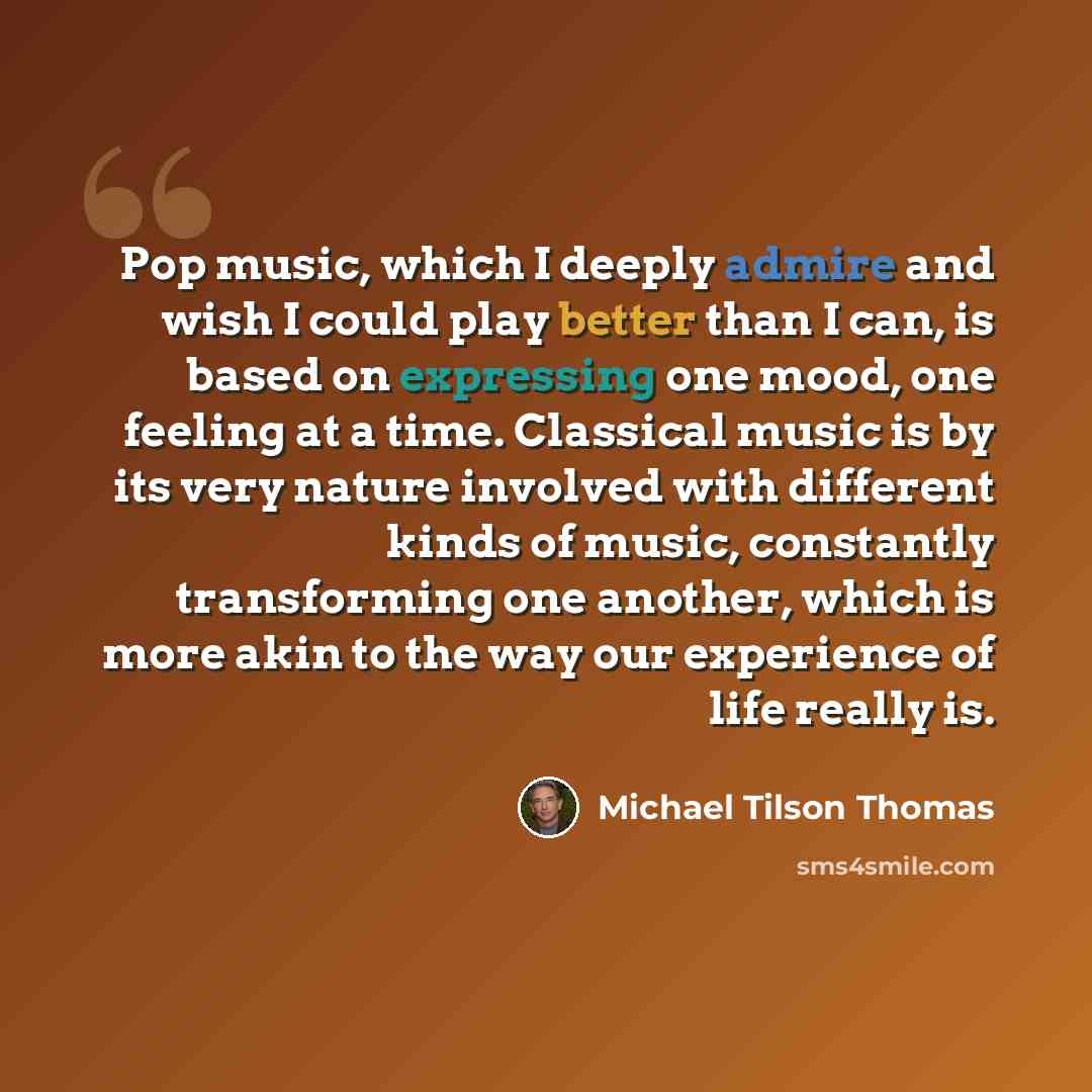 “Pop music, which I deeply admire and wish I could play better than I can, is based on expressing one mood, one feeling at a time. Classical music is by its very nature involved with different kinds of music, constantly transforming one another, which is more akin to the way our experience of life…” quote by Michael Tilson Thomas