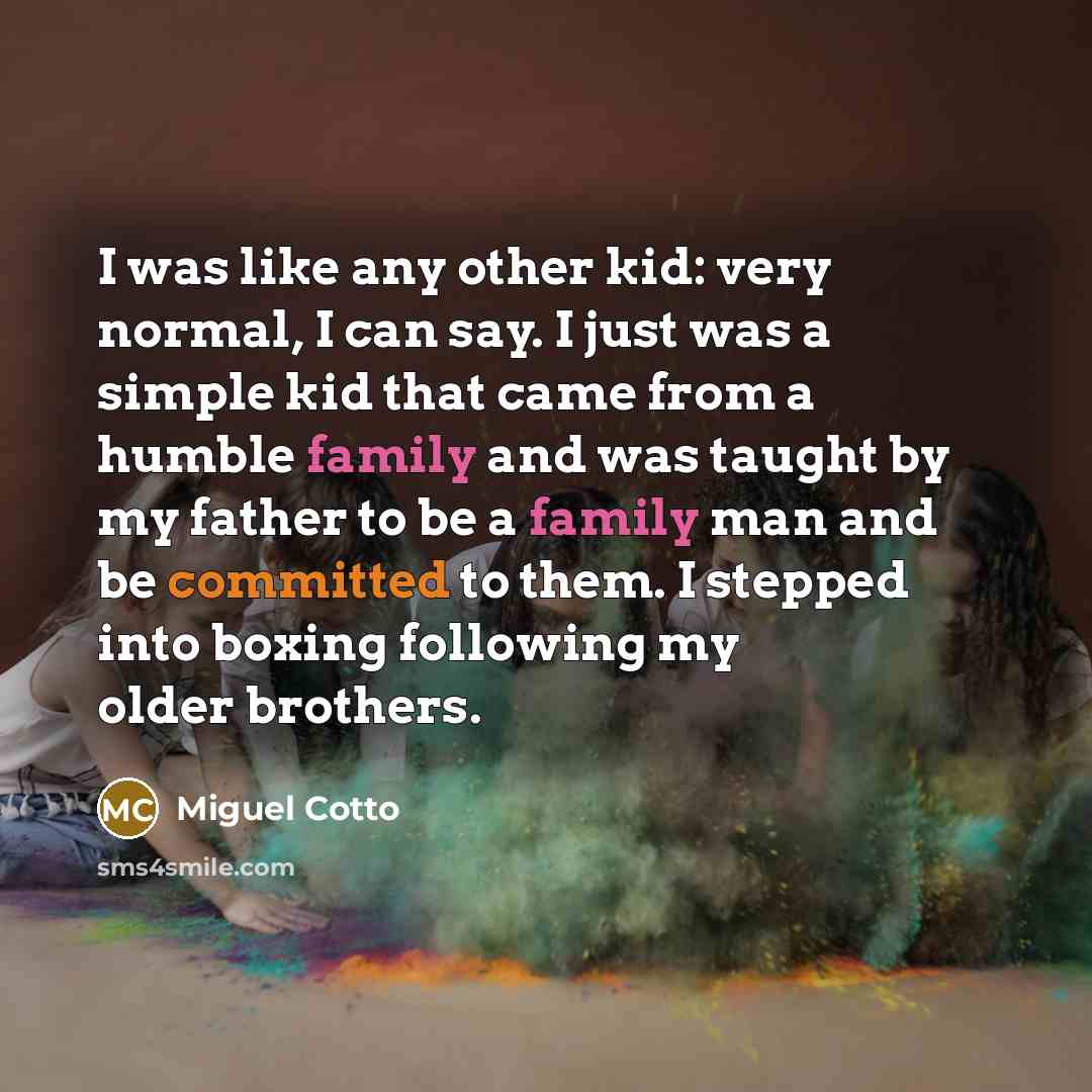 “I was like any other kid: very normal, I can say. I just was a simple kid that came from a humble family and was taught by my father to be a family man and be committed to them. I stepped into boxing following my older brothers.” quote by Miguel Cotto